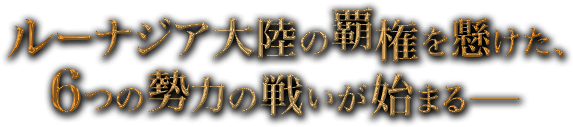 ルーナジア大陸の覇権を懸けた、6つの勢力の戦いが始まる――