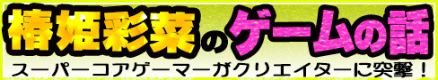 スーパーコアゲーマーがクリエイターに突撃！ 椿姫彩菜のゲームの話