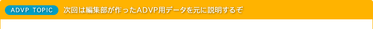 次回は編集部が作ったADVP用データを元に説明するぞ