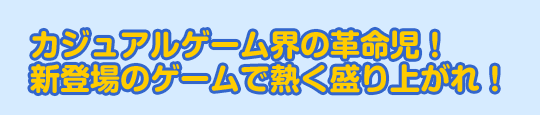カジュアルゲーム界の革命児！新登場のゲームで熱く盛り上がれ！