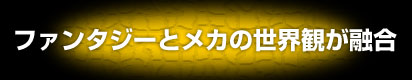 ファンタジーとメカの世界観が融合！