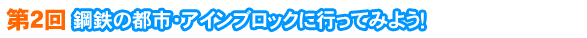 第２回　鋼鉄の都市・アインブロックに行ってみよう！