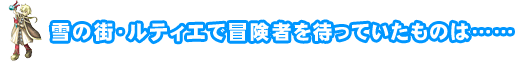雪の街・ルティエで冒険者を待っていたものは……