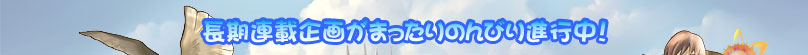 長期連載企画がまったりのんびり進行中！