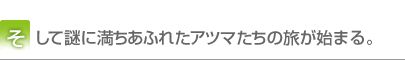 そして謎に満ちあふれたアツマたちの旅が始まる。