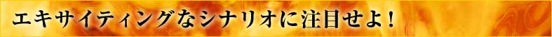 エキサイティングなシナリオに注目せよ！
