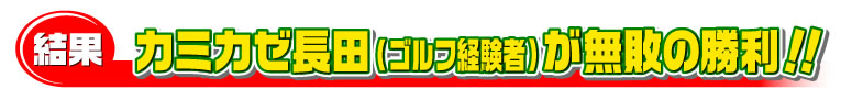カミカゼ長田（ゴルフ経験者）が無敗の勝利！！