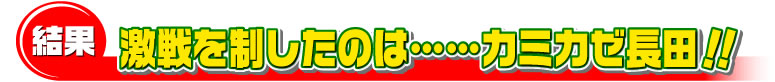 結果　激戦を制したのは……カミカゼ長田！！