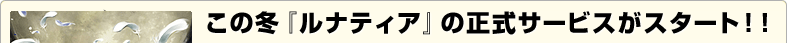 この冬『ルナティア』の正式サービスがスタート！！