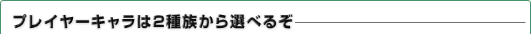 プレイヤーキャラは2種族から選べるぞ
