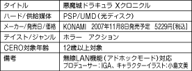 タイトル　悪魔城ドラキュラ Xクロニクル
ハード/供給媒体　PSP/UMD(光ディスク）
メーカー/発売日/価格　KONAMI　2007年11月8日発売予定　5229円[税込]
テイスト/ジャンル　ホラー　アクション
CERO対象年齢　12歳以上対象
備考　無線LAN機能(アドホックモード)対応　プロデューサー:IGA、キャラクターイラスト:小島文美
