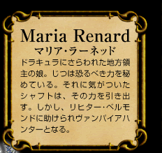 Maria Renard　マリア･ラーネッド　ドラキュラにさらわれた地方領主の娘。じつは恐るべき力を秘めている。それに気がついたシャフトは、その力を引き出す。しかし、リヒター･ベルモンドに助けられヴァンパイアハンターとなる。