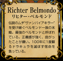 Richter Belmondo　リヒター･ベルモンド　伝説のムチ”ヴァンパイアキラー”を受け継ぐベルモンド一族の末裔。最強のベルモンドと呼ばれている。正義感が強く、曲がったことが嫌い。100年に1度蘇るドラキュラを滅ぼす宿命を負っている。