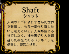 Shaft　シャフト　人間のエゴによりすさんだ世界を破壊し、もう一度作り直したいと考えている。人間が信じる神ではなく、神を裏切り人を超越した存在であるドラキュラを信奉し、復活させる。
