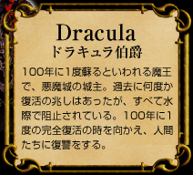 Dracula　ドラキュラ伯爵　100年に1度蘇るといわれる魔王で、悪魔城の城主。過去に何度か復活の兆しはあったが、すべて水際で阻止されている。100年に1度の完全復活の時を向かえ、人間たちに復讐をする。