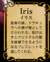 Iris　イリス　医者の娘。ドラキュラへの捧げ物としてさらわれる。助け出すとクリスタルの壁を破壊できるようになるブレスレットを渡してくれる。