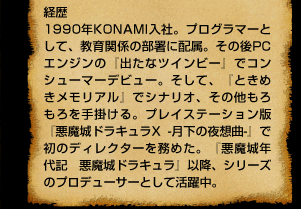 経歴  1990年KONAMI入社。プログラマーとして、教育関係の部署に配属。その後PCエンジンの『出たなツインビー』でコンシューマーデビュー。そして、『ときめきメモリアル』でシナリオ、その他もろもろを手掛ける。プレイステーション版『悪魔城ドラキュラX -月下の夜想曲-』で初のディレクターを務めた。『悪魔城年代記 悪魔城ドラキュラ』以降、シリーズのプロデューサーとして活躍中。