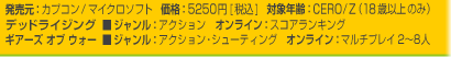 発売元：カプコン/マイクロソフト　価格：5250円[税込]　対象年齢：CERO/Z（18歳以上のみ）
デッドライジング■ジャンル：アクション　オンライン：スコアランキング
ギアーズ オブ ウォー■ジャンル：アクション・シューティング　オンライン：マルチプレイ2~8人