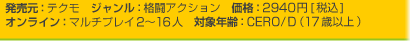 発売元：テクモ　ジャンル：格闘アクション　価格：2940円[税込]
オンライン：マルチプレイ2~16人　対象年齢：CERO/D（17歳以上）
