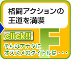 リンク　F　格闘アクションの
王道を満喫
そんなアナタに
オススメのタイトルは・・・