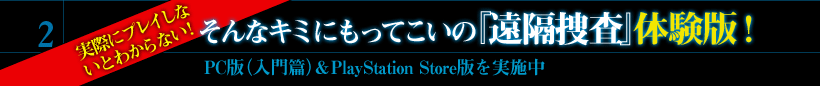 2．実際にプレイしな いとわからない！そんなキミにもってこいの『遠隔捜査』体験版！　PC版（入門篇）＆PlayStation Store版を実施中
