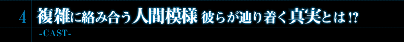4．複雑に絡み合う人間模様 彼らが辿り着く真実とは!?　-CAST-