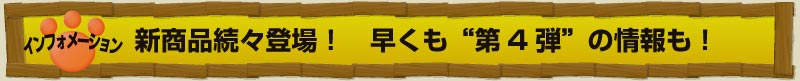 インフォメーション 新商品続々登場！　早くも“第4弾”の情報も！