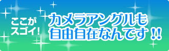 ここがスゴイ！　カメラアングルも自由自在なんです!!