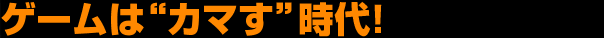 ゲームは“カマす”時代！