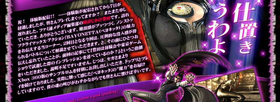 祝！　体験版配信!!　……体験版が配信されてから７日が経過しましたが、皆さんプレイしまくってますか？　またまた申し遅れました。ファミ通メディア編集部の時計じかけ豊田です。訪れていただき、ありがとうございます。絶頂感がブッつづく、ノンストップクライマックス･アクション『BAYONETTA(ベヨネッタ)』の魅力をお伝えする当コーナー。２回目となる今回は、圧倒的な没入感が得られるバトルについて解説させていただきます。と、その前にひとつお伝えし忘れていたことが。前回の記事にて｢豊田は体験会や東京ゲームショウで試遊した際のインプレッションを述べているのか？｣というご指摘をいただきました。説明不足ですいません。じつは、セガさまよりXbox 360版のサンプルロムを特別にお貸し出しいただき、ドップリとプレイを続けておりました。実際に触って感じた『ベヨネッタ』の“魔力”をお届けしていますので、僕の魂の叫びがわずかながらでも皆さんに響けば幸いです。
