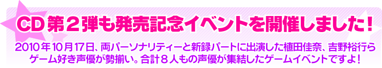 CD第2弾も発売記念イベントを開催しました!！ 2010年10月17日、両パーソナリティーと新録パートに出演した植田佳奈、吉野裕行らゲーム好き声優が勢揃い。合計8人もの声優が集結したゲームイベントですよ！