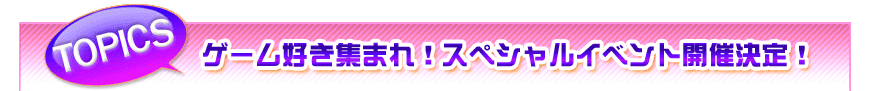 TOPICS　ゲーム好き集まれ！　スペシャルイベント開催決定！