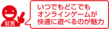 いつでもどこでもオンラインゲームが快適に遊べるのが魅力