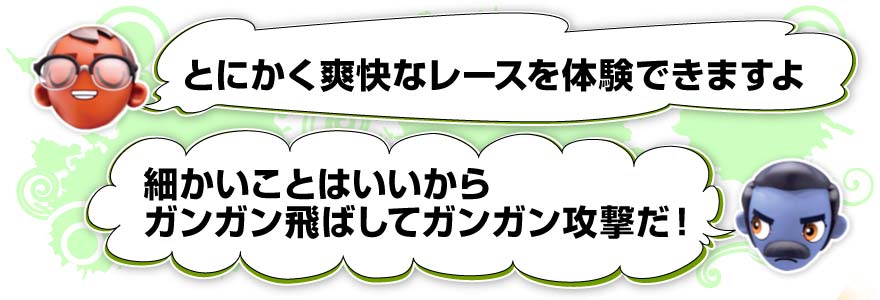とにかく爽快なレースを体験できますよ／細かいことはいいからガンガン飛ばしてガンガン攻撃だ！