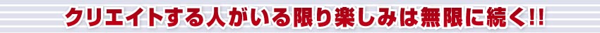 クリエイトする人がいる限り楽しみは無限に続く!!