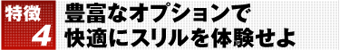 特徴4 豊富なオプションで快適にスリルを体験せよ