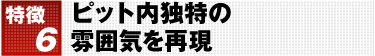 特徴6 ピット内独特の雰囲気を再現