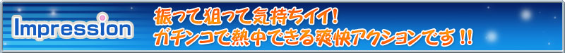 Impression 振って狙って気持ちイイ！ガチンコで熱中できる爽快アクションです!!