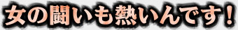 女の闘いも熱いんです！