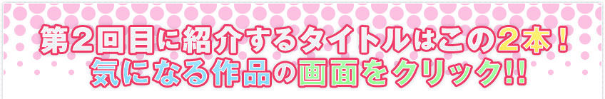 第2回目に紹介するタイトルはこの2本！ 気になる作品の画面をクリック!!