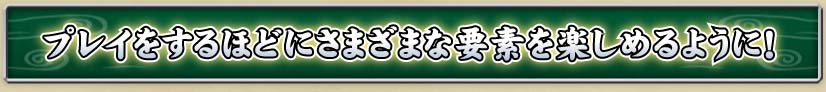 プレイをするほどにさまざまな要素を楽しめるように！
