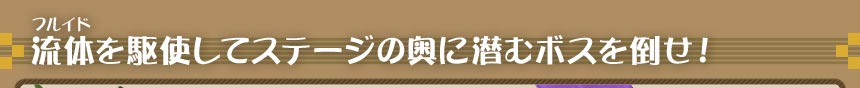 流体を駆使してステージの奥に潜むボスを倒せ！