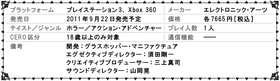 プラットフォーム:プレイステーション3、Xbox 360　メーカー:エレクトロニック･アーツ　発売日:2011円9月22日発売予定　価格:各7665円[税込]　テイスト／ジャンル:ホラー／アクション･アドベンチャー　プレイ人数:1人　CERO区分:18歳以上のみ対象　通信機能:――　備考:開発：グラスホッパー･マニファクチュア　エグゼクティブディレクター：須田剛一、クリエイティブプロデューサー：三上真司、サウンドディレクター：山岡晃