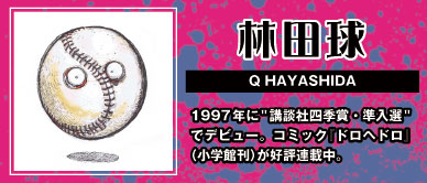 林田球 Q HAYASHIDA  1997年に「講談社四季賞・準入選」 でデビュー。コミック『ドロヘドロ』（小学館刊）が好評連載中。