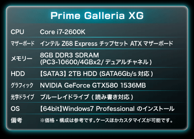 CPU：Core i7-2600K｜マザーボード：インテル Z68 Express チップセット ATXマザーボード｜メモリー：8GB DDR3 SDRAM(PC3-10600/4GBx2/デュアルチャネル)｜HDD：【SATA3】 2TB HDD (SATA6Gb/s対応)｜グラフィック：NVIDIA GeForce GTX580 1536MB｜光学ドライブ：ブルーレイドライブ (読み書き対応)｜OS：【64bit】Windows7 Professional のインストール｜備考：※価格・構成は参考です。ケースほかカスタマイズが可能です。