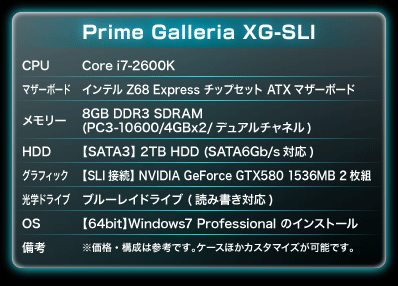 CPU：Core i7-2600K｜マザーボード：インテル Z68 Express チップセット ATXマザーボード｜メモリー：8GB DDR3 SDRAM(PC3-10600/4GBx2/デュアルチャネル)｜HDD：【SATA3】 2TB HDD (SATA6Gb/s対応)｜グラフィック：【SLI接続】NVIDIA GeForce GTX580 1536MB 2枚組｜光学ドライブ：ブルーレイドライブ (読み書き対応)｜OS：【64bit】Windows7 Professional のインストール｜備考：※価格・構成は参考です。ケースほかカスタマイズが可能です。