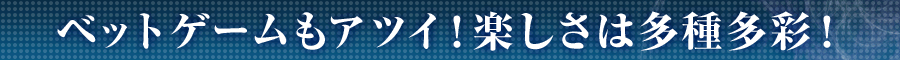 ベットゲームもアツイ！楽しさは多種多彩！