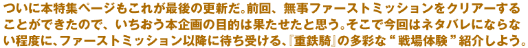 ついに本特集ページもこれが最後の更新だ。前回、無事ファーストミッションをクリアーすることができたので、いちおう本企画の目的は果たせたと思う。そこで今回はネタバレにならない程度に、ファーストミッション以降に待ち受ける、『重鉄騎』の多彩な“戦場体験”紹介しよう。