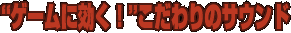 “ゲームに効く！“こだわりのサウンド
