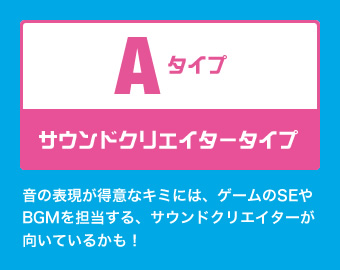 Aタイプ：サウンドクリエイタータイプ 音の表現が得意なキミには、ゲームのSEやBGMを担当する、サウンドクリエイターが向いているかも！